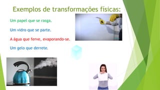 Exemplos de transformações físicas:
Um papel que se rasga.
Um vidro que se parte.
A água que ferve, evaporando-se.
Um gelo que derrete.
 