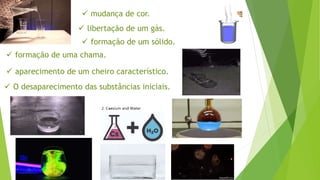  mudança de cor.
 libertação de um gás.
 formação de um sólido.
 formação de uma chama.
 aparecimento de um cheiro característico.
 O desaparecimento das substâncias iniciais.
 