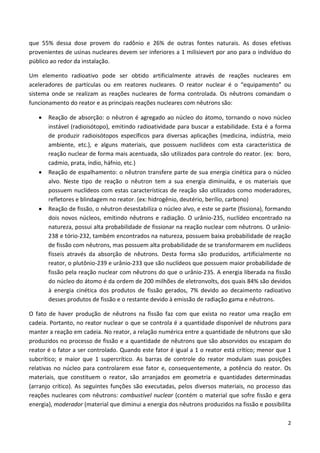 2
que 55% dessa dose provem do radônio e 26% de outras fontes naturais. As doses efetivas
provenientes de usinas nucleares devem ser inferiores a 1 milisievert por ano para o indivíduo do
público ao redor da instalação.
Um elemento radioativo pode ser obtido artificialmente através de reações nucleares em
aceleradores de partículas ou em reatores nucleares. O reator nuclear é o “equipamento” ou
sistema onde se realizam as reações nucleares de forma controlada. Os nêutrons comandam o
funcionamento do reator e as principais reações nucleares com nêutrons são:
• Reação de absorção: o nêutron é agregado ao núcleo do átomo, tornando o novo núcleo
instável (radioisótopo), emitindo radioatividade para buscar a estabilidade. Esta é a forma
de produzir radioisótopos específicos para diversas aplicações (medicina, indústria, meio
ambiente, etc.), e alguns materiais, que possuem nuclídeos com esta característica de
reação nuclear de forma mais acentuada, são utilizados para controle do reator. (ex: boro,
cadmio, prata, índio, háfnio, etc.)
• Reação de espalhamento: o nêutron transfere parte de sua energia cinética para o núcleo
alvo. Neste tipo de reação o nêutron tem a sua energia diminuída, e os materiais que
possuem nuclídeos com estas características de reação são utilizados como moderadores,
refletores e blindagem no reator. (ex: hidrogênio, deutério, berílio, carbono)
• Reação de fissão, o nêutron desestabiliza o núcleo alvo, e este se parte (fissiona), formando
dois novos núcleos, emitindo nêutrons e radiação. O urânio-235, nuclídeo encontrado na
natureza, possui alta probabilidade de fissionar na reação nuclear com nêutrons. O urânio-
238 e tório-232, também encontrados na natureza, possuem baixa probabilidade de reação
de fissão com nêutrons, mas possuem alta probabilidade de se transformarem em nuclídeos
físseis através da absorção de nêutrons. Desta forma são produzidos, artificialmente no
reator, o plutônio-239 e urânio-233 que são nuclídeos que possuem maior probabilidade de
fissão pela reação nuclear com nêutrons do que o urânio-235. A energia liberada na fissão
do núcleo do átomo é da ordem de 200 milhões de eletronvolts, dos quais 84% são devidos
à energia cinética dos produtos de fissão gerados, 7% devido ao decaimento radioativo
desses produtos de fissão e o restante devido à emissão de radiação gama e nêutrons.
O fato de haver produção de nêutrons na fissão faz com que exista no reator uma reação em
cadeia. Portanto, no reator nuclear o que se controla é a quantidade disponível de nêutrons para
manter a reação em cadeia. No reator, a relação numérica entre a quantidade de nêutrons que são
produzidos no processo de fissão e a quantidade de nêutrons que são absorvidos ou escapam do
reator é o fator a ser controlado. Quando este fator é igual a 1 o reator está crítico; menor que 1
subcrítico; e maior que 1 supercrítico. As barras de controle do reator modulam suas posições
relativas no núcleo para controlarem esse fator e, consequentemente, a potência do reator. Os
materiais, que constituem o reator, são arranjados em geometria e quantidades determinadas
(arranjo crítico). As seguintes funções são executadas, pelos diversos materiais, no processo das
reações nucleares com nêutrons: combustível nuclear (contém o material que sofre fissão e gera
energia), moderador (material que diminui a energia dos nêutrons produzidos na fissão e possibilita
 