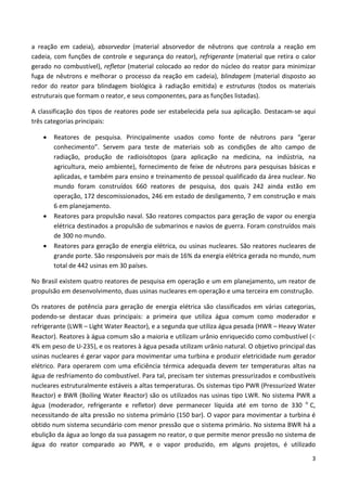 3
a reação em cadeia), absorvedor (material absorvedor de nêutrons que controla a reação em
cadeia, com funções de controle e segurança do reator), refrigerante (material que retira o calor
gerado no combustível), refletor (material colocado ao redor do núcleo do reator para minimizar
fuga de nêutrons e melhorar o processo da reação em cadeia), blindagem (material disposto ao
redor do reator para blindagem biológica à radiação emitida) e estruturas (todos os materiais
estruturais que formam o reator, e seus componentes, para as funções listadas).
A classificação dos tipos de reatores pode ser estabelecida pela sua aplicação. Destacam-se aqui
três categorias principais:
• Reatores de pesquisa. Principalmente usados como fonte de nêutrons para “gerar
conhecimento”. Servem para teste de materiais sob as condições de alto campo de
radiação, produção de radioisótopos (para aplicação na medicina, na indústria, na
agricultura, meio ambiente), fornecimento de feixe de nêutrons para pesquisas básicas e
aplicadas, e também para ensino e treinamento de pessoal qualificado da área nuclear. No
mundo foram construídos 660 reatores de pesquisa, dos quais 242 ainda estão em
operação, 172 descomissionados, 246 em estado de desligamento, 7 em construção e mais
6 em planejamento.
• Reatores para propulsão naval. São reatores compactos para geração de vapor ou energia
elétrica destinados a propulsão de submarinos e navios de guerra. Foram construídos mais
de 300 no mundo.
• Reatores para geração de energia elétrica, ou usinas nucleares. São reatores nucleares de
grande porte. São responsáveis por mais de 16% da energia elétrica gerada no mundo, num
total de 442 usinas em 30 países.
No Brasil existem quatro reatores de pesquisa em operação e um em planejamento, um reator de
propulsão em desenvolvimento, duas usinas nucleares em operação e uma terceira em construção.
Os reatores de potência para geração de energia elétrica são classificados em várias categorias,
podendo-se destacar duas principais: a primeira que utiliza água comum como moderador e
refrigerante (LWR – Light Water Reactor), e a segunda que utiliza água pesada (HWR – Heavy Water
Reactor). Reatores à água comum são a maioria e utilizam urânio enriquecido como combustível (<
4% em peso de U-235), e os reatores à água pesada utilizam urânio natural. O objetivo principal das
usinas nucleares é gerar vapor para movimentar uma turbina e produzir eletricidade num gerador
elétrico. Para operarem com uma eficiência térmica adequada devem ter temperaturas altas na
água de resfriamento do combustível. Para tal, precisam ter sistemas pressurizados e combustíveis
nucleares estruturalmente estáveis a altas temperaturas. Os sistemas tipo PWR (Pressurized Water
Reactor) e BWR (Boiling Water Reactor) são os utilizados nas usinas tipo LWR. No sistema PWR a
água (moderador, refrigerante e refletor) deve permanecer líquida até em torno de 330 o
C,
necessitando de alta pressão no sistema primário (150 bar). O vapor para movimentar a turbina é
obtido num sistema secundário com menor pressão que o sistema primário. No sistema BWR há a
ebulição da água ao longo da sua passagem no reator, o que permite menor pressão no sistema de
água do reator comparado ao PWR, e o vapor produzido, em alguns projetos, é utilizado
 