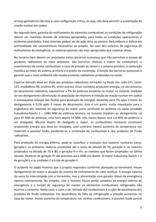 5
arranjo geométrico não leve a uma configuração crítica, ou seja, não deve permitir a sustentação da
reação nuclear em cadeia.
No segundo item, garantia do resfriamento do elemento combustível, as condições de refrigeração
devem ser mantidas através de sistemas apropriados para todas as condições operacionais e
acidentes postulados. Estes sistemas podem ser de ação ativa ou passiva. Redundância e defesa em
profundidade são características necessárias ao projeto. No caso dos sistemas de segurança de
resfriamento de emergência, os sistemas passivos são mais apropriados que sistemas ativos.
No terceiro item devem ser projetadas várias barreiras sucessivas que não permitam o escape de
produtos radioativos ao meio ambiente. São barreiras efetivas a matriz do combustível, o
revestimento da vareta combustível, o vaso de pressão do reator e o sistema primário, a contenção
metálica ao redor do sistema primário e o prédio da contenção. A função das barreiras sucessivas é
garantir que o meio ambiente não receba produtos radioativos produzidos no reator.
Especial atenção deve ser dada aos produtos radioativos formados na fissão (ex: iodo-131, césio-
137, molibdênio-99, zircônio-95, entre outros). Esses nuclídeos produzem energia, no seu processo
de decaimento radioativo, equivalente a 7% da potência existente no reator no instante imediato
ao seu desligamento (diminuição da população de nêutrons e inibição da reação nuclear em cadeia
e consequente inibição das fissões para produção de energia), decaindo para 1% após 3 horas do
desligamento e 0,1% após 3 meses de decaimento. Este é um ponto muito importante para a
engenharia dos sistemas de segurança do reator como verificado no acidente no Japão (Unidade
Fukushima-Daiichi 1 – 1380 MW de potência térmica, no instante imediato ao desligamento cai
para 97 MW de potência, uma hora depois 14 MW, três meses depois será 1,4 MW de potência a
ser dissipada). Mesmo depois de desligado o reator, os combustíveis nucleares continuam
produzindo energia que deve ser dissipada, caso contrário haverá aumento de temperatura nos
materiais e possível fusão, perdendo-se a contenção do combustível e dos produtos de fissão
radioativos.
Para produção de energia elétrica, pode-se classificar a evolução dos reatores nucleares como:
geração I, os primeiros reatores projetados até o início da década de 70; geração II, os reatores
projetados na década de 70 e 80; e geração III e III+, os reatores que foram projetados na última
década. Reatores de geração IV são previstos para 2040 em diante. O reator Fukushima-Daiichi 1 é
de geração I, e as unidades 2 a 6 são de geração II.
O acidente no Japão mostrou que o projeto respondeu conforme planejado ao terremoto. Houve
desligamento do reator e atuação do sistema de resfriamento de calor residual. A energia externa
da usina foi interrompida com o terremoto, mas a alimentação com gerador diesel de emergência
operou normalmente. No entanto, com o tsunami houve perda completa da energia elétrica de
emergência e a função de segurança de manter os elementos combustíveis refrigerados não
ocorreu a contento. Neste caso, o calor a ser retirado dos combustíveis é o calor de decaimento dos
produtos de fissão radioativos. Em decorrência da falta de refrigeração a pressão aumentou no
vaso do reator, houve aumento da temperatura nas varetas combustíveis, e possível fusão parcial
 
