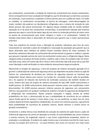 6
dos combustíveis, aumentando a oxidação do material do revestimento das varetas combustíveis.
Como consequência há maior produção de hidrogênio, que foi drenado para as barreiras sucessivas
de contenção, o que ocasionou a explosão na última barreira que era o prédio do reator. Em todas
as unidades, os combustíveis armazenados na piscina de estocagem, recém-descarregados do
reator, também não puderam ser devidamente refrigerados, pois o sistema de remoção de calor
destas piscinas não estava funcionando. Em algumas dessas unidades pode ter havido também
exposição ao ar de parte dos combustíveis armazenados. O procedimento adotado pela empresa
japonesa que opera a usina foi de injetar água do mar tanto na contenção primária do reator como
na piscina de armazenamento para tentar refrigerar o reator e os combustíveis. Também foi
injetado ácido bórico (boro é absorvedor de nêutrons) para garantir que o reator permanecesse
subcrítico.
Toda essa sequência de eventos levou a liberação de produtos radioativos para fora da usina,
necessitando ser acionado o plano de emergência e evacuação da população para garantir que as
doses absorvidas pelo indivíduo do público fossem mantidas dentro de níveis aceitáveis. Os
elementos radioativos liberados do combustível são primeiramente os gasosos e voláteis e aqueles
que possuem migração química da matriz do combustível nuclear para o refrigerante (água). Nesta
categoria estão os produtos de fissão xenônio, criptônio, iodo e césio. Os nuclídeos iodo-131 (meia-
vida 8,02 anos), césio-137 (meia-vida 30,17 anos) e césio-134 (meia-vida 2,06 anos) são os que têm
maior liberação e serão verificados no meio ambiente nesta primeira etapa do acidente.
Observando as funções de segurança, o foco dos projetos de reatores avançados (geração III+) é
garantir a substituição de sistemas de segurança ativos que dependem de partes móveis ou ação do
homem (ex. acionamento de bombas) por sistemas de segurança passivos ou inerentes que
independem desses fatores para exercer sua função (ex. circulação natural, ação da gravidade,
etc.). Os aspectos de robustez das barreiras de contenção sucessivas são também levados em
conta. Existem dois tipos de projeto de reatores avançados do tipo LWR: ALWR evolucionários e
ALWR passivos. Os ALWR evolucionários ainda possuem sistemas ativos, mas simplificados e bem
desenvolvidos. Os ALWR passivos possuem sistemas passivos de segurança sem acionamento
elétrico e que garantem em qualquer condição de acidente a função de segurança de desligamento
e refrigeração dos combustíveis. Nesses projetos avançados é exigida, através de análise
probabilística de risco, a demonstração de que a probabilidade de ocorrência de um acidente
severo (fusão parcial do núcleo) é muito baixa e que, na sua existência, as doses fora da usina
estejam abaixo de limites regulatórios estabelecidos. As usinas com sistemas passivos, e garantia de
baixa probabilidade de ocorrência de acidentes severos, devem dominar o cenário futuro na
geração nucleoelétrica.
Certamente a análise técnica mais detalhada da evolução do acidente do Japão levará a ações de
melhoria de segurança nas usinas em operação no mundo. As vulnerabilidades das usinas nucleares
a eventos naturais, de magnitude superior a que foram originalmente projetadas, devem ser
analisadas e consideradas. O acidente do Japão mostrou que o terremoto ocorrido foi maior que o
previsto em projeto (8.9 contra 8.2 - na escala Richter), bem como um tsunami com onda muito
 