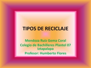 TIPOS DE RECICLAJE
Mendoza Ruiz Gema Coral
Colegio de Bachilleres Plantel 07
Iztapalapa
Profesor: Humberto Flores
 