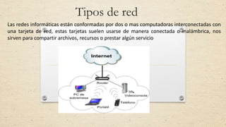 Tipos de red
Las redes informáticas están conformadas por dos o mas computadoras interconectadas con
una tarjeta de red, estas tarjetas suelen usarse de manera conectada o inalámbrica, nos
sirven para compartir archivos, recursos o prestar algún servicio
 