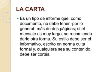 LA CARTA 
 Es un tipo de informe que, como 
documento, no debe tener -por lo 
general- más de dos páginas; si el 
mensaje es muy largo, se recomienda 
darle otra forma. Su estilo debe ser el 
informativo, escrito en norma culta 
formal y, cualquiera sea su contenido, 
debe ser cortés. 
 
