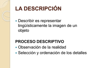 LA DESCRIPCIÓN 
 Describir es representar 
lingüísticamente la imagen de un 
objeto 
PROCESO DESCRIPTIVO 
 Observación de la realidad 
 Selección y ordenación de los detalles 
 