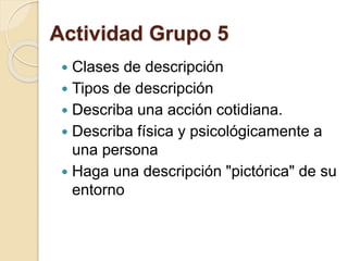 Actividad Grupo 5 
 Clases de descripción 
 Tipos de descripción 
 Describa una acción cotidiana. 
 Describa física y psicológicamente a 
una persona 
 Haga una descripción "pictórica" de su 
entorno 
 