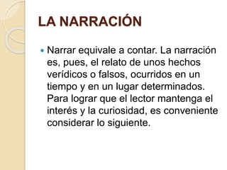 LA NARRACIÓN 
 Narrar equivale a contar. La narración 
es, pues, el relato de unos hechos 
verídicos o falsos, ocurridos en un 
tiempo y en un lugar determinados. 
Para lograr que el lector mantenga el 
interés y la curiosidad, es conveniente 
considerar lo siguiente. 
 