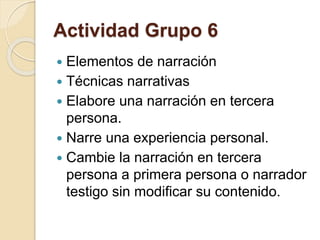 Actividad Grupo 6 
 Elementos de narración 
 Técnicas narrativas 
 Elabore una narración en tercera 
persona. 
 Narre una experiencia personal. 
 Cambie la narración en tercera 
persona a primera persona o narrador 
testigo sin modificar su contenido. 
 