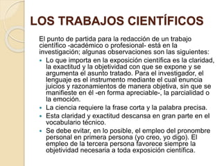 LOS TRABAJOS CIENTÍFICOS 
El punto de partida para la redacción de un trabajo 
científico -académico o profesional- está en la 
investigación; algunas observaciones son las siguientes: 
 Lo que importa en la exposición científica es la claridad, 
la exactitud y la objetividad con que se expone y se 
argumenta el asunto tratado. Para el investigador, el 
lenguaje es el instrumento mediante el cual enuncia 
juicios y razonamientos de manera objetiva, sin que se 
manifieste en él -en forma apreciable-, la parcialidad o 
la emoción. 
 La ciencia requiere la frase corta y la palabra precisa. 
 Esta claridad y exactitud descansa en gran parte en el 
vocabulario técnico. 
 Se debe evitar, en lo posible, el empleo del pronombre 
personal en primera persona (yo creo, yo digo). El 
empleo de la tercera persona favorece siempre la 
objetividad necesaria a toda exposición científica. 
 