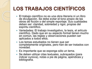 LOS TRABAJOS CIENTÍFICOS 
 El trabajo científico no es una obra literaria ni un libro 
de divulgación. Se debe evitar el tono propio de las 
obras de ficción o del simple reportaje. Sus cualidades 
deben ser: claridad, sobriedad y rigor, propias del 
espíritu científico. 
 Variedades: El trabajo investigativo, la tesis, el artículo 
científico. Dado que en su aspecto formal tienen mucho 
en común, las reglas y observaciones pueden ser 
aplicados a todos ellos. 
 Los temas estudiados no tienen que ser 
completamente originales, pero han de ser tratados con 
novedad. 
 Es importante que se exponga sólo un tema. 
 Se deben utilizar citas textuales, subrayados (para 
indicar cursiva), notas a pie de página, apéndices y 
bibliografía. 
 
