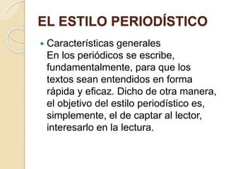 EL ESTILO PERIODÍSTICO 
 Características generales 
En los periódicos se escribe, 
fundamentalmente, para que los 
textos sean entendidos en forma 
rápida y eficaz. Dicho de otra manera, 
el objetivo del estilo periodístico es, 
simplemente, el de captar al lector, 
interesarlo en la lectura. 
 