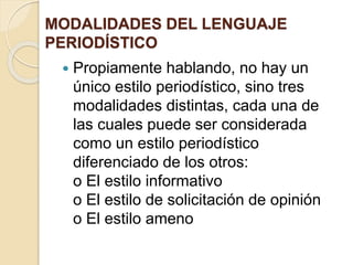 MODALIDADES DEL LENGUAJE 
PERIODÍSTICO 
 Propiamente hablando, no hay un 
único estilo periodístico, sino tres 
modalidades distintas, cada una de 
las cuales puede ser considerada 
como un estilo periodístico 
diferenciado de los otros: 
o El estilo informativo 
o El estilo de solicitación de opinión 
o El estilo ameno 
 