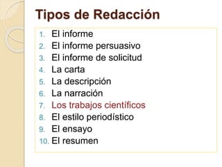 Tipos de Redacción 
1. El informe 
2. El informe persuasivo 
3. El informe de solicitud 
4. La carta 
5. La descripción 
6. La narración 
7. Los trabajos científicos 
8. El estilo periodístico 
9. El ensayo 
10. El resumen 
 