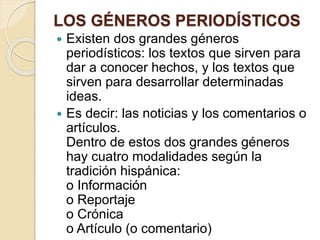 LOS GÉNEROS PERIODÍSTICOS 
 Existen dos grandes géneros 
periodísticos: los textos que sirven para 
dar a conocer hechos, y los textos que 
sirven para desarrollar determinadas 
ideas. 
 Es decir: las noticias y los comentarios o 
artículos. 
Dentro de estos dos grandes géneros 
hay cuatro modalidades según la 
tradición hispánica: 
o Información 
o Reportaje 
o Crónica 
o Artículo (o comentario) 
 