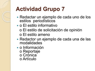 Actividad Grupo 7 
 Redactar un ejemplo de cada uno de los 
estilos periodísticos 
 o El estilo informativo 
o El estilo de solicitación de opinión 
o El estilo ameno 
 Redactor un ejemplo de cada una de las 
modalidades 
 o Información 
o Reportaje 
o Crónica 
o Artículo 
 
