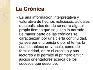 La Crónica 
 Es una información interpretativa y 
valorativa de hechos noticiosos, actuales 
o actualizados donde se narra algo al 
propio tiempo que se juzga lo narrado. 
La mayor parte de las crónicas se 
caracterizan por una cierta continuidad, 
ya sea por el cronista o por el tema, lo 
cual establece un vínculo, como de 
familiaridad, entre el cronista y sus 
lectores y le permite al primero emitir 
juicios orientadores acerca de los 
sucesos que describe. 
 
