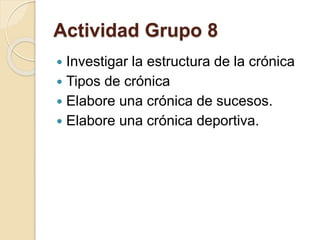 Actividad Grupo 8 
 Investigar la estructura de la crónica 
 Tipos de crónica 
 Elabore una crónica de sucesos. 
 Elabore una crónica deportiva. 
 