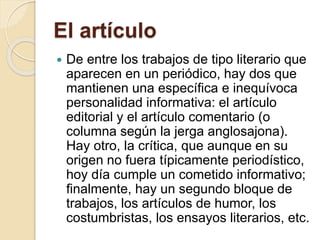 El artículo 
 De entre los trabajos de tipo literario que 
aparecen en un periódico, hay dos que 
mantienen una específica e inequívoca 
personalidad informativa: el artículo 
editorial y el artículo comentario (o 
columna según la jerga anglosajona). 
Hay otro, la crítica, que aunque en su 
origen no fuera típicamente periodístico, 
hoy día cumple un cometido informativo; 
finalmente, hay un segundo bloque de 
trabajos, los artículos de humor, los 
costumbristas, los ensayos literarios, etc. 
 