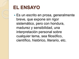 EL ENSAYO 
 Es un escrito en prosa, generalmente 
breve, que expone sin rigor 
sistemático, pero con hondura, 
madurez y sensibilidad, una 
interpretación personal sobre 
cualquier tema, sea filosófico, 
científico, histórico, literario, etc. 
 