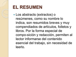 EL RESUMEN 
 Los abstracts (extractos) o 
resúmenes, como su nombre lo 
indica, son resumidos breves y muy 
compendiados de artículos, folletos y 
libros. Por la forma especial de 
compo-sición y redacción, permiten al 
lector informarse del contenido 
esencial del trabajo, sin necesidad de 
leerlo. 
 