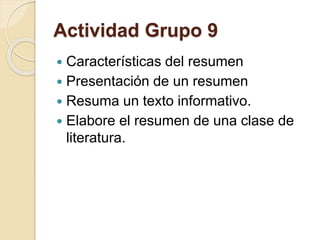 Actividad Grupo 9 
 Características del resumen 
 Presentación de un resumen 
 Resuma un texto informativo. 
 Elabore el resumen de una clase de 
literatura. 
 