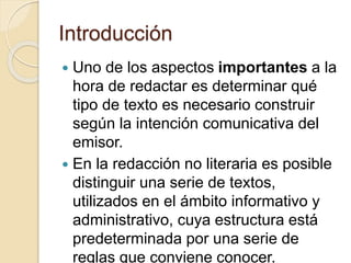 Introducción 
 Uno de los aspectos importantes a la 
hora de redactar es determinar qué 
tipo de texto es necesario construir 
según la intención comunicativa del 
emisor. 
 En la redacción no literaria es posible 
distinguir una serie de textos, 
utilizados en el ámbito informativo y 
administrativo, cuya estructura está 
predeterminada por una serie de 
reglas que conviene conocer. 
 