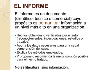 EL INFORME 
El informe es un documento 
(científico, técnico o comercial) cuyo 
propósito es comunicar información a 
un nivel más alto en una organización. 
Hechos obtenidos o verificados por el autor 
(reconoci-mientos, investigaciones, estudios o 
trabajos) 
Aporta los datos necesarios para una cabal 
comprensión del caso, 
Explica los métodos empleados, 
Y propone o recomienda la mejor solución posible 
para el hecho tratado. 
No es literatura, sino información. 
 