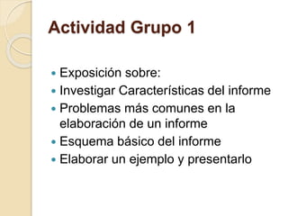 Actividad Grupo 1 
 Exposición sobre: 
 Investigar Características del informe 
 Problemas más comunes en la 
elaboración de un informe 
 Esquema básico del informe 
 Elaborar un ejemplo y presentarlo 
 