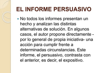 EL INFORME PERSUASIVO 
 No todos los informes presentan un 
hecho y analizan las distintas 
alternativas de solución. En algunos 
casos, el autor propone directamente - 
por lo general de propia iniciativa- una 
acción para cumplir frente a 
determinadas circunstancias. Este 
informe, el persuasivo, contrasta con 
el anterior, es decir, el expositivo. 
 