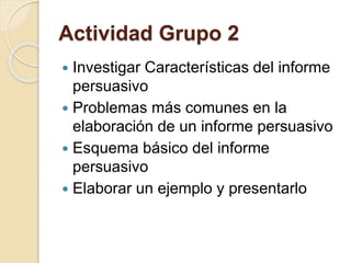 Actividad Grupo 2 
 Investigar Características del informe 
persuasivo 
 Problemas más comunes en la 
elaboración de un informe persuasivo 
 Esquema básico del informe 
persuasivo 
 Elaborar un ejemplo y presentarlo 
 