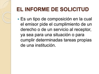 EL INFORME DE SOLICITUD 
 Es un tipo de composición en la cual 
el emisor pide el cumplimiento de un 
derecho o de un servicio al receptor, 
ya sea para una situación o para 
cumplir determinadas tareas propias 
de una institución. 
 