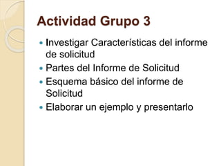 Actividad Grupo 3 
 Investigar Características del informe 
de solicitud 
 Partes del Informe de Solicitud 
 Esquema básico del informe de 
Solicitud 
 Elaborar un ejemplo y presentarlo 
 
