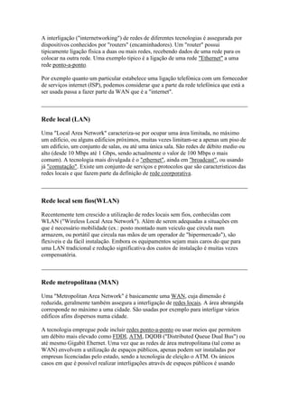 A interligação ("internetworking") de redes de diferentes tecnologias é assegurada por 
dispositivos conhecidos por "routers" (encaminhadores). Um "router" possui 
tipicamente ligação física a duas ou mais redes, recebendo dados de uma rede para os 
colocar na outra rede. Uma exemplo tipico é a ligação de uma rede "Ethernet" a uma 
rede ponto-a-ponto. 
Por exemplo quanto um particular estabelece uma ligação telefónica com um fornecedor 
de serviços internet (ISP), podemos considerar que a parte da rede telefónica que está a 
ser usada passa a fazer parte da WAN que é a "internet". 
Rede local (LAN) 
Uma "Local Area Network" caracteriza-se por ocupar uma área limitada, no máximo 
um edificio, ou alguns edificios próximos, muitas vezes limitam-se a apenas um piso de 
um edificio, um conjunto de salas, ou até uma única sala. São redes de débito medio ou 
alto (desde 10 Mbps até 1 Gbps, sendo actualmente o valor de 100 Mbps o mais 
comum). A tecnologia mais divulgada é o "ethernet", ainda em "broadcast", ou usando 
já "comutação". Existe um conjunto de serviços e protocolos que são caracteristicos das 
redes locais e que fazem parte da definição de rede coorporativa. 
Rede local sem fios(WLAN) 
Recentemente tem crescido a utilização de redes locais sem fios, conhecidas com 
WLAN ("Wireless Local Area Network"). Além de serem adequadas a situações em 
que é necessário mobilidade (ex.: posto montado num veiculo que circula num 
armazem, ou portátil que circula nas mãos de um operador de "hipermercado"), são 
flexiveis e da fácil instalação. Embora os equipamentos sejam mais caros do que para 
uma LAN tradicional e redução significativa dos custos de instalação é muitas vezes 
compensatória. 
Rede metropolitana (MAN) 
Uma "Metropolitan Area Network" é basicamente uma WAN, cuja dimensão é 
reduzida, geralmente também assegura a interligação de redes locais. A área abrangida 
corresponde no máximo a uma cidade. São usadas por exemplo para interligar vários 
edificos afins dispersos numa cidade. 
A tecnologia empregue pode incluir redes ponto-a-ponto ou usar meios que permitem 
um débito mais elevado como FDDI, ATM, DQDB ("Distributed Queue Dual Bus") ou 
até mesmo Gigabit Ehernet. Uma vez que as redes de área metropolitana (tal como as 
WAN) envolvem a utilização de espaços públicos, apenas podem ser instaladas por 
empresas licenciadas pelo estado, sendo a tecnologia de eleição o ATM. Os únicos 
casos em que é possível realizar interligações através de espaços públicos é usando 
 