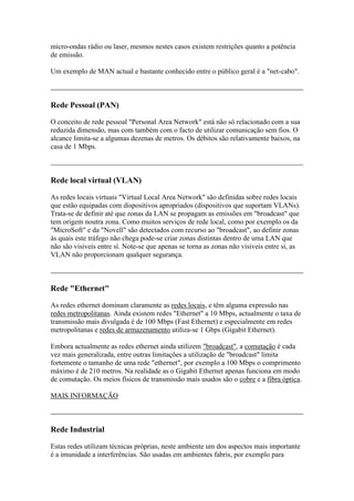micro-ondas rádio ou laser, mesmos nestes casos existem restrições quanto a potência 
de emissão. 
Um exemplo de MAN actual e bastante conhecido entre o público geral é a "net-cabo". 
Rede Pessoal (PAN) 
O conceito de rede pessoal "Personal Area Network" está não só relacionado com a sua 
reduzida dimensão, mas com também com o facto de utilizar comunicação sem fios. O 
alcance limita-se a algumas dezenas de metros. Os débitos são relativamente baixos, na 
casa de 1 Mbps. 
Rede local virtual (VLAN) 
As redes locais virtuais "Virtual Local Area Network" são definidas sobre redes locais 
que estão equipadas com dispositivos apropriados (dispositivos que suportam VLANs). 
Trata-se de definir até que zonas da LAN se propagam as emissões em "broadcast" que 
tem origem noutra zona. Como muitos serviços de rede local, como por exemplo os da 
"MicroSoft" e da "Novell" são detectados com recurso ao "broadcast", ao definir zonas 
às quais este tráfego não chega pode-se criar zonas distintas dentro de uma LAN que 
não são visiveis entre sí. Note-se que apenas se torna as zonas não visiveis entre sí, as 
VLAN não proporcionam qualquer segurança. 
Rede "Ethernet" 
As redes ethernet dominam claramente as redes locais, e têm alguma expressão nas 
redes metropolitanas. Ainda existem redes "Ethernet" a 10 Mbps, actualmente o taxa de 
transmissão mais divulgada é de 100 Mbps (Fast Ethernet) e especialmente em redes 
metropolitanas e redes de armazenamento utiliza-se 1 Gbps (Gigabit Ethernet). 
Embora actualmente as redes ethernet ainda utilizem "broadcast", a comutação é cada 
vez mais generalizada, entre outras limitações a utilização de "broadcast" limita 
fortemente o tamanho de uma rede "ethernet", por exemplo a 100 Mbps o comprimento 
máximo é de 210 metros. Na realidade as o Gigabit Ethernet apenas funciona em modo 
de comutação. Os meios físicos de transmissão mais usados são o cobre e a fibra óptica. 
MAIS INFORMAÇÃO 
Rede Industrial 
Estas redes utilizam técnicas próprias, neste ambiente um dos aspectos mais importante 
é a imunidade a interferências. São usadas em ambientes fabris, por exemplo para 
 