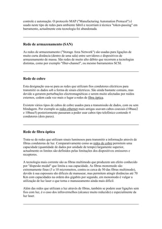 controle e automação. O protocolo MAP ("Manufacturing Automation Protocol") é 
usado neste tipo de redes para ambiente fabril e recorriam à técnica "token-passing" em 
barramento, actualmente esta tecnologia foi abandonada. 
Rede de armazenamento (SAN) 
As redes de armazenamento ("Storage Area Network") são usadas para ligações de 
muito curta distância (dentro de uma sala) entre servidores e dispositivos de 
armazenamento de massa. São redes de muito alto débito que recorrem a tecnologias 
distintas, como por exemplo "fiber-channel", ou mesmo barramentos SCSI. 
Rede de cobre 
Esta designação usa-se para as redes que utilizam fios condutores eléctricos para 
transmitir os dados sob a forma de sinais eléctricos. São ainda bastante comuns, mas 
devido a gerarem perturbações electromagnéticas e serem muito afectadas por ruídos 
externos, cedem cada vez mais o lugar a redes de fibra óptica. 
Existem vários tipos de cabos de cobre usados para a transmissão de dados, com ou sem 
blindagem. Por exemplo as redes ethernet mais antigas usavam cabos coaxiais (10base2 
e 10base5) posteriormente passaram a poder usar cabos tipo telefónico contendo 4 
condutores (dois pares). 
Rede de fibra óptica 
Trata-se de redes que utilizam sinais luminosos para transmitir a informação através de 
fibras condutoras de luz. Comparativamente como as redes de cobre permitem uma 
capacidade (quantidade de dados por unidade de tempo) largamente superior, 
actualmente os limites são definidos pelas limitações dos dispositivos emissores e 
receptores. 
A tecnologia mais corrente são as fibras multimodo que produzem um efeito conhecido 
por "dispesão modal" que limita a sua capacidade. As fibras monomodo são 
extremamente finas (3 a 10 micrometros, contra os cerca de 50 das fibras multimodo), 
devido à sua espessura são dificeis de manusear, mas permitem atingir distâncias até 70 
Km com capacidades na ordem dos gigabits por segundo, em monomodo é vulgar a 
utilização de luz laser o que torna o manuseamento ainda mais difícil. 
Além das redes que utilizam a luz através de fibras, também se podem usar ligações sem 
fios com luz, é o caso dos infravermelhos (alcance muito reduzido) e especialmente da 
luz laser. 
 