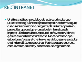 RED INTRANET Una Intranet es una red de ordenadores privados que utiliza tecnología, Internet para compartir de forma segura cualquier información o programa del sistema operativo para evitar que cualquier usuario de Internet pueda ingresar . En la arquitecturas que el software servidor se ejecuta en una Intranet anfitriona. No es necesario que estos dos software, el cliente y el servidor, sean ejecutados en el mismo sistema operativo. Podría proporcionar una comunicación privada y exitosa en una organización. 