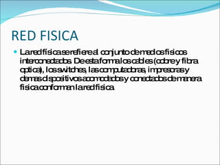 RED FISICA La red física se refiere al conjunto de medios fisicos interconectados. De esta forma los cables (cobre y fibra optica), los switches, las computadoras, impresoras y demas dispositivos acomodados y conectados de manera fisica conforman la red fisica. 