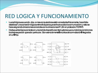 RED LOGICA Y FUNCIONAMIENTO La red lógica es cuando  dos  o mas computadoras estén conectadas físicamente, hace falta establecer una conexión lógica entre ellas para que se lleve a cabo la comunicación y esto se hace asignando direcciones conocidas como direcciones IP. (En el protocolo TCP/IP) Cada puerta lógica consiste en una red de dispositivos interruptores que cumple las condiciones booleanas para el operador particular. Son esencialmente circuitos de conmutación integrados en un chip. 