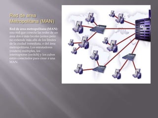 Red area Personal (PAN)Red de área Personal (PAN): (Personal Area Network) es una red de ordenadores usada para la comunicación entre los dispositivos de la computadora (teléfonos incluyendo las ayudantes digitales personales) cerca de una persona. Los dispositivos pueden o no pueden pertenecer a la persona en cuestión. El alcance de una PAN es típicamente algunos metros. Las PAN se pueden utilizar para la comunicación entre los dispositivos personales de ellos mismos (comunicación del intrapersonal), o para conectar con una red de alto nivel y el Internet (un up link). Las redes personales del área se pueden conectar con cables con los buses de la computadora tales como USB y FireWire. Una red personal sin hilos del área (WPAN) se puede también hacer posible con tecnologías de red tales como IrDA y Bluetooth. 