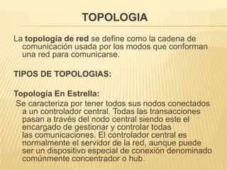 TOPOLOGIA
La topología de red se define como la cadena de
  comunicación usada por los modos que conforman
  una red para comunicarse.

TIPOS DE TOPOLOGIAS:

Topología En Estrella:
 Se caracteriza por tener todos sus nodos conectados
  a un controlador central. Todas las transacciones
  pasan a través del nodo central siendo este el
  encargado de gestionar y controlar todas
  las comunicaciones. El controlador central es
  normalmente el servidor de la red, aunque puede
  ser un dispositivo especial de conexión denominado
  comúnmente concentrador o hub.
 