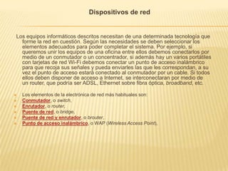 Dispositivos de red


Los equipos informáticos descritos necesitan de una determinada tecnología que
  forme la red en cuestión. Según las necesidades se deben seleccionar los
  elementos adecuados para poder completar el sistema. Por ejemplo, si
  queremos unir los equipos de una oficina entre ellos debemos conectarlos por
  medio de un conmutador o un concentrador, si además hay un varios portátiles
  con tarjetas de red Wi-Fi debemos conectar un punto de acceso inalámbrico
  para que recoja sus señales y pueda enviarles las que les correspondan, a su
  vez el punto de acceso estará conectado al conmutador por un cable. Si todos
  ellos deben disponer de acceso a Internet, se interconectaran por medio de
  un router, que podría ser ADSL, Ethernet sobre fibra óptica, broadband, etc.

   Los elementos de la electrónica de red más habituales son:
   Conmutador, o switch,
   Enrutador, o router,
   Puente de red, o bridge,
   Puente de red y enrutador, o brouter,
   Punto de acceso inalámbrico, o WAP (Wireless Access Point),
 