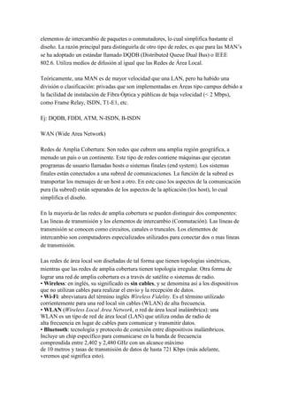 elementos de intercambio de paquetes o conmutadores, lo cual simplifica bastante el
diseño. La razón principal para distinguirla de otro tipo de redes, es que para las MAN’s
se ha adoptado un estándar llamado DQDB (Distributed Queue Dual Bus) o IEEE
802.6. Utiliza medios de difusión al igual que las Redes de Área Local.

Teóricamente, una MAN es de mayor velocidad que una LAN, pero ha habido una
división o clasificación: privadas que son implementadas en Áreas tipo campus debido a
la facilidad de instalación de Fibra Óptica y públicas de baja velocidad (< 2 Mbps),
como Frame Relay, ISDN, T1-E1, etc.

Ej: DQDB, FDDI, ATM, N-ISDN, B-ISDN

WAN (Wide Area Network)

Redes de Amplia Cobertura: Son redes que cubren una amplia región geográfica, a
menudo un país o un continente. Este tipo de redes contiene máquinas que ejecutan
programas de usuario llamadas hosts o sistemas finales (end system). Los sistemas
finales están conectados a una subred de comunicaciones. La función de la subred es
transportar los mensajes de un host a otro. En este caso los aspectos de la comunicación
pura (la subred) están separados de los aspectos de la aplicación (los host), lo cual
simplifica el diseño.

En la mayoría de las redes de amplia cobertura se pueden distinguir dos componentes:
Las líneas de transmisión y los elementos de intercambio (Conmutación). Las líneas de
transmisión se conocen como circuitos, canales o truncales. Los elementos de
intercambio son computadores especializados utilizados para conectar dos o mas líneas
de transmisión.

Las redes de área local son diseñadas de tal forma que tienen topologías simétricas,
mientras que las redes de amplia cobertura tienen topología irregular. Otra forma de
lograr una red de amplia cobertura es a través de satélite o sistemas de radio.
• Wireless: en inglés, su significado es sin cables, y se denomina así a los dispositivos
que no utilizan cables para realizar el envío y la recepción de datos.
• Wi-Fi: abreviatura del término inglés Wireless Fidelity. Es el término utilizado
corrientemente para una red local sin cables (WLAN) de alta frecuencia.
• WLAN (Wireless Local Area Network, o red de área local inalámbrica): una
WLAN es un tipo de red de área local (LAN) que utiliza ondas de radio de
alta frecuencia en lugar de cables para comunicar y transmitir datos.
• Bluetooth: tecnología y protocolo de conexión entre dispositivos inalámbricos.
Incluye un chip específico para comunicarse en la banda de frecuencia
comprendida entre 2,402 y 2,480 GHz con un alcance máximo
de 10 metros y tasas de transmisión de datos de hasta 721 Kbps (más adelante,
veremos qué significa esto).
 