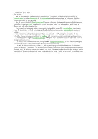 Clasificación de las redes
Por alcance
  * Red de área personal o PAN (personal area network) es una red de ordenadores usada para la
comunicación entre los dispositivos de la computadora (teléfonos incluyendo las ayudantes digitales
personales) cerca de una persona.
  * Red de área local o LAN (local area network) es una red que se limita a un área especial relativamente
pequeña tal como un cuarto, un solo edificio, una nave, o un avión. Las redes de área local a veces se
llaman una sola red de localización.
  * Una red de área de campus o CAN (campus area network) es una red de computadoras que conecta
redes de área local a través de un área geográfica limitada, como un campus universitario, o una base
militar.
  * Una red de área metropolitana (metropolitan area network o MAN, en inglés) es una red de alta
velocidad (banda ancha,la que utilisan los celulares 3G) que da cobertura en un área geográfica extensa.
  * Las redes de área amplia (wide area network, WAN) son redes informáticas que se extienden sobre un
área geográfica extensa.
  * Una red de área de almacenamiento, en inglés SAN (storage area network), es una red concebida para
conectar servidores, matrices (arrays) de discos y librerías de soporte
  * Una Red de área local virtual (Virtual LAN, VLAN) es un grupo de computadoras con un conjunto
común de recursos a compartir y de requerimientos, que se comunican como si estuvieran adjuntos a una
división lógica de redes de computadoras en la cuál todos los nodos pueden alcanzar a los otros por medio
de broadcast (dominio de broadcast) en la capa de enlace de datos, a pesar de su diversa localización física.
 