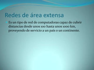 Redes de área extensa
 Es un tipo de red de computadoras capaz de cubrir
 distancias desde unos 100 hasta unos 1000 km,
 proveyendo de servicio a un país o un continente.
 