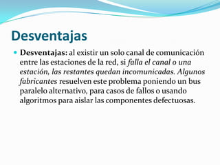 Desventajas
 Desventajas: al existir un solo canal de comunicación
 entre las estaciones de la red, si falla el canal o una
 estación, las restantes quedan incomunicadas. Algunos
 fabricantes resuelven este problema poniendo un bus
 paralelo alternativo, para casos de fallos o usando
 algoritmos para aislar las componentes defectuosas.
 
