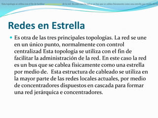 Esta topología se utiliza con el fin de facilitar la administración de la red. En este caso la red es un bus que se cablea físicamente como una estrella por medio de con




      Redes en Estrella
         Es otra de las tres principales topologías. La red se une
             en un único punto, normalmente con control
             centralizad Esta topología se utiliza con el fin de
             facilitar la administración de la red. En este caso la red
             es un bus que se cablea físicamente como una estrella
             por medio de. Esta estructura de cableado se utiliza en
             la mayor parte de las redes locales actuales, por medio
             de concentradores dispuestos en cascada para formar
             una red jerárquica e concentradores.
 