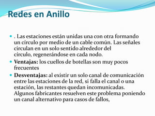 Redes en Anillo

 . Las estaciones están unidas una con otra formando
  un círculo por medio de un cable común. Las señales
  circulan en un solo sentido alrededor del
  círculo, regenerándose en cada nodo.
 Ventajas: los cuellos de botellas son muy pocos
  frecuentes
 Desventajas: al existir un solo canal de comunicación
  entre las estaciones de la red, si falla el canal o una
  estación, las restantes quedan incomunicadas.
  Algunos fabricantes resuelven este problema poniendo
  un canal alternativo para casos de fallos,
 