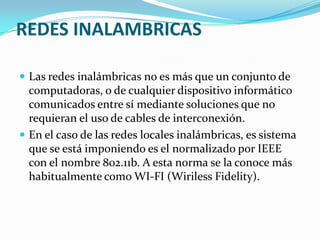 REDES INALAMBRICAS

 Las redes inalámbricas no es más que un conjunto de
  computadoras, o de cualquier dispositivo informático
  comunicados entre sí mediante soluciones que no
  requieran el uso de cables de interconexión.
 En el caso de las redes locales inalámbricas, es sistema
  que se está imponiendo es el normalizado por IEEE
  con el nombre 802.11b. A esta norma se la conoce más
  habitualmente como WI-FI (Wiriless Fidelity).
 