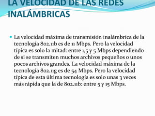 LA VELOCIDAD DE LAS REDES
INALÁMBRICAS

 La velocidad máxima de transmisión inalámbrica de la
 tecnología 802.11b es de 11 Mbps. Pero la velocidad
 típica es solo la mitad: entre 1,5 y 5 Mbps dependiendo
 de si se transmiten muchos archivos pequeños o unos
 pocos archivos grandes. La velocidad máxima de la
 tecnología 802.11g es de 54 Mbps. Pero la velocidad
 típica de esta última tecnología es solo unas 3 veces
 más rápida que la de 802.11b: entre 5 y 15 Mbps.
 